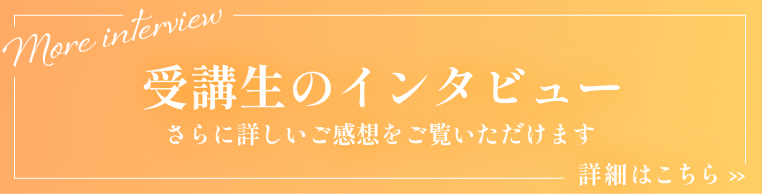 受講生のインタビュー / 詳しい感想をご覧いただけます 詳細はこちら