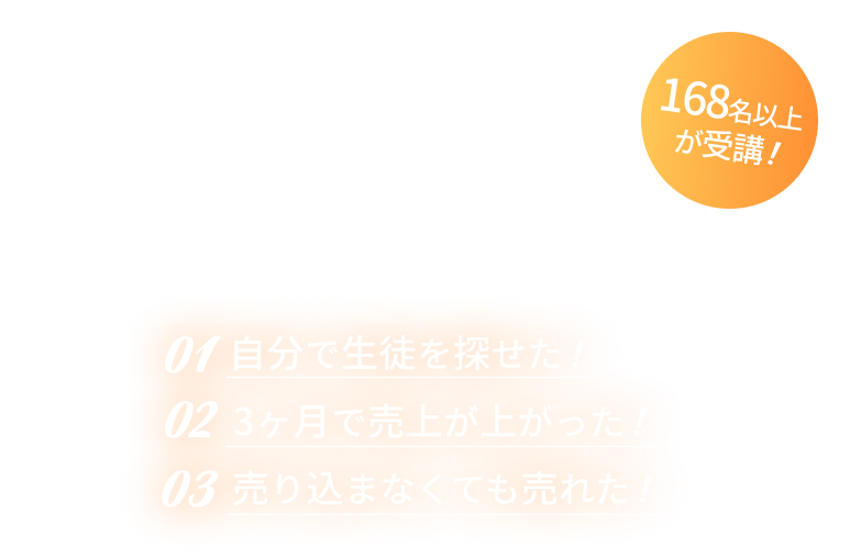 受講生の声 / 01.自分で生徒を探せた！ 02.3ヶ月で売り上げが上がった！ 03.売り込まなくても売れた！ / 100名以上が受講！
